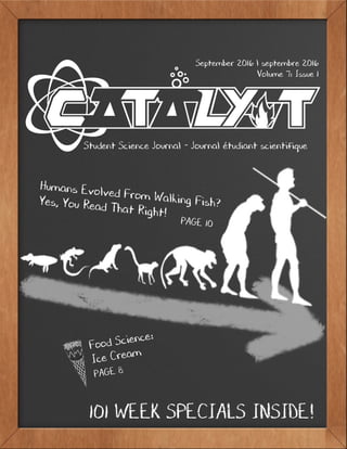 1C a t a l y s t
September 2016
September 2016 l septembre 2016
Volume 7: Issue 1
Student Science Journal - Journal étudiant scientifique
Humans Evolved From Walking Fish?Yes, You Read That Right!							PAGE 10
101 WEEK SPECIALS INSIDE!
Food Science:
Ice Cream
PAGE 8
 