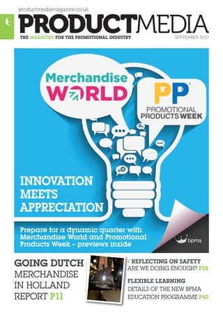 productmediamagazine.co.uk
THE MAGAZINE FOR THE PROMOTIONAL INDUSTRY SEPTEMBER 2017
GOING DUTCH
MERCHANDISE
IN HOLLAND
REPORT P11
REFLECTING ON SAFETY
AAARE WE DOING ENOUGH? P35
FLEXIBLE LEARNING
DDDETAILS OF THE NEW BPMA
EEEEDUCATION PROGRAMME P40
Prepare for a dynamic quarter with
Merchandise World and Promotional
Products Week – previews inside
INNOVATION
MEETS
APPRECIATION
l
 