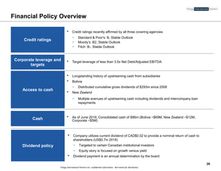 Trilogy International Partners Inc. confidential information. Not meant for distribution
Financial Policy Overview
Corporate leverage and
targets
Access to cash
Cash
Dividend policy
• Target leverage of less than 3.5x Net Debt/Adjusted EBITDA
• As of June 2019, Consolidated cash of $86m (Bolivia ~$69M, New Zealand ~$12M,
Corporate ~$5M)
• Company utilizes current dividend of CAD$0.02 to provide a nominal return of cash to
shareholders (US$0.7in 2018)
− Targeted to certain Canadian institutional investors
− Equity story is focused on growth versus yield
• Dividend payment is an annual determination by the board
• Longstanding history of upstreaming cash from subsidiaries
• Bolivia
− Distributed cumulative gross dividends of $293m since 2008
• New Zealand
− Multiple avenues of upstreaming cash including dividends and intercompany loan
repayments
26
Credit ratings
• Credit ratings recently affirmed by all three covering agencies
− Standard & Poor's: B, Stable Outlook
− Moody’s: B2, Stable Outlook
− Fitch: B-, Stable Outlook
 