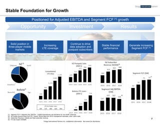 Trilogy International Partners Inc. confidential information. Not meant for distribution
350
423
454 468
2015 2016 2017 2018
NZ Subscriber
Revenue (NZ$M)
43
55
71 73
2015 2016 2017 2018E
Segment FCF ($M)
147
163 162
156
2015 2016 2017 2018
Segment Adj EBITDA
($M)
Solid position in
three-player mobile
markets
Increasing
LTE coverage
Continue to drive
data adoption and
postpaid subscribers
Stable financial
performance
Generate increasing
Segment FCF [1]
Stable Foundation for Growth
Opportunity Investment Results
Positioned for strong Adj. EBITDA and Segment FCF growth [1]
7
[1] Segment FCF = (Segment Adj. EBITDA – Capital Expenditures) see disclaimer for non-GAAP measures.
[2] NZ mobile revenue share from IDC Tracker, Bolivia data from 4Q18 management estimates; other LatAm stats.
[3] Subscriber Revenue = Mobile and fixed subscriber revenue.
[4] FX rate impact USD$2M.
[2]
[2]
[1]
Positioned for Adjusted EBITDA and Segment FCF [1] growth
19% 51% 60% 81% 95%
LTE % of total sites
[3]
[4]
 