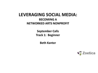 LEVERAGING SOCIAL MEDIA: ,[object Object],BECOMING A NETWORKED ARTS NONPROFIT,[object Object],September Calls,[object Object],Track 1:  Beginner,[object Object],Beth Kanter,[object Object]