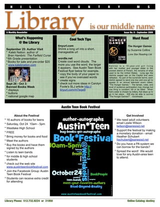 H         I          L   L         C       O       U        N        T   R         Y                    M            S




Library
 A Monthly Newsletter	

         What’s Happening                       Cool Tech Tips
                                                                 is our middle name
                                                                                              Issue No. 8 - September 2009

                                                                                                       Must Read
          @ the Library
                                       tinyurl.com                                                The Hunger Games
 September 25: Author Visit            Shrink a long url into a short,                            by Suzanne Collins
 * Kaleb Nation: author of             manageable url
                                                                                                  Lone Star Reading List
   Bran Hambric: The Farfield Curse
 * 6th Grade presentation              wordle.net
 * Books for sale and pre-order $20    Create cool word clouds. The
 * www.kalebnation.com                 more you use the word, the larger     Katniss is a 16-year-old girl living
                                       it appears. See Austin Teen Book      with her mother and younger sister in the
                                       Festival flyer below for example.     poorest district of Panem, the remains of what
                                                                             used to be the United States. Long ago the
                                       * copy the body of your paper to      districts waged war on the Capitol and were
                                          see if you’ve overused words       defeated. As part of the surrender terms, each
                                       * create signs                        district agreed to send one boy and one girl to
                                                                             appear in an annual televised event called,
 Sept 26 - Oct 3:                      * check out more ideas in Carolyn     “The Hunger Games.” The terrain, rules, and
 Banned Books Week                        Foote’s SLJ article http://        level of audience participation may change but
 * displays                               tinyurl.com/m7eqw9                 one thing is constant: kill or be killed When
                                                                             Kat’s sister is chosen by lottery, Kat steps up to
 * buttons                                                                   go in her place. Will she be able to survive
 * national google map                                                       “The Hunger Games?” -Goodreads




                                           Austin Teen Book Festival

         About the Festival                                                                  Get Involved
* 16 authors of books for teens                                                    * We need adult volunteers
* Saturday, Oct 24 10am - 5pm                                                        email Leslie Wilson:
                                                                                     lwilson@eanesisd.net
* Westlake High School
                                                                                   * Support the festival by making
* FREE                                                                               a monetary donation - email
* Bring money for books and food                                                     Heather Schubert
* Meet the authors                                                                   hschubert@eanesisd.net
* Buy the books and have them                                                      * Do you have a PA system we
  signed by the authors                                                              can borrow for the bands?
* Listen to teen bands                                                             * Spread the word! We would
                                                                                     love for any Austin-area teen
* for middle & high school                                                           to attend.
  students
* check out the web site
  www.austinteenbookfestival.com
* Join the Facebook Group: Austin
  Teen Book Festival
* Students can receive extra credit
  for attending




Library Phone: 512.732.9224 or 31050                                                             Online Catalog: destiny	
 