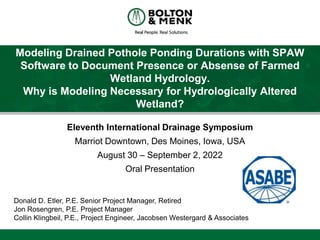 Modeling Drained Pothole Ponding Durations with SPAW
Software to Document Presence or Absense of Farmed
Wetland Hydrology.
Why is Modeling Necessary for Hydrologically Altered
Wetland?
Eleventh International Drainage Symposium
Marriot Downtown, Des Moines, Iowa, USA
August 30 – September 2, 2022
Oral Presentation
Donald D. Etler, P.E. Senior Project Manager, Retired
Jon Rosengren, P.E. Project Manager
Collin Klingbeil, P.E., Project Engineer, Jacobsen Westergard & Associates
 