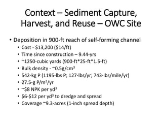 Context – Sediment Capture,
Harvest, and Reuse – OWC Site
• Deposition in 900-ft reach of self-forming channel
• Cost - $13,200 ($14/ft)
• Time since construction – 9.44-yrs
• ~1250-cubic yards (900-ft*25-ft*1.5-ft)
• Bulk density - ~0.5g/cm3
• 542-kg P (1195-lbs P; 127-lbs/yr; 743-lbs/mile/yr)
• 27.5-g P/m2/yr
• ~$8 NPK per yd3
• $6-$12 per yd3 to dredge and spread
• Coverage ~9.3-acres (1-inch spread depth)
 
