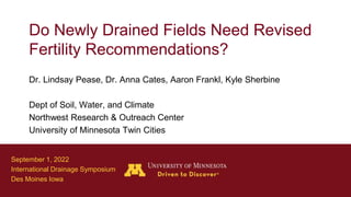 Do Newly Drained Fields Need Revised
Fertility Recommendations?
Dr. Lindsay Pease, Dr. Anna Cates, Aaron Frankl, Kyle Sherbine
Dept of Soil, Water, and Climate
Northwest Research & Outreach Center
University of Minnesota Twin Cities
September 1, 2022
International Drainage Symposium
Des Moines Iowa
 