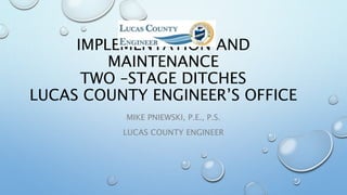 IMPLEMENTATION AND
MAINTENANCE
TWO –STAGE DITCHES
LUCAS COUNTY ENGINEER’S OFFICE
MIKE PNIEWSKI, P.E., P.S.
LUCAS COUNTY ENGINEER
 