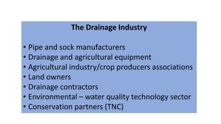 The Drainage Industry
• Pipe and sock manufacturers
• Drainage and agricultural equipment
• Agricultural industry/crop producers associations
• Land owners
• Drainage contractors
• Environmental – water quality technology sector
• Conservation partners (TNC)
 