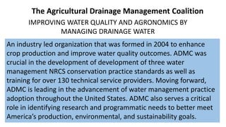 IMPROVING WATER QUALITY AND AGRONOMICS BY
MANAGING DRAINAGE WATER
An industry led organization that was formed in 2004 to enhance
crop production and improve water quality outcomes. ADMC was
crucial in the development of development of three water
management NRCS conservation practice standards as well as
training for over 130 technical service providers. Moving forward,
ADMC is leading in the advancement of water management practice
adoption throughout the United States. ADMC also serves a critical
role in identifying research and programmatic needs to better meet
America’s production, environmental, and sustainability goals.
The Agricultural Drainage Management Coalition
 