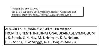ADVANCES IN DRAINAGE: SELECTED WORKS
FROM THE TENTH INTERNATIONAL DRAINAGE SYMPOSIUM
J. S. Strock, C. H. Hay, M. J. Helmers, K. A. Nelson,
G. R. Sands, R. W. Skaggs, K. R. Douglas-Mankin
Transactions of the ASABE
Vol. 61(1): 161-168 © 2018 American Society of Agricultural and
Biological Engineers https://doi.org/10.13031/trans.12668
 