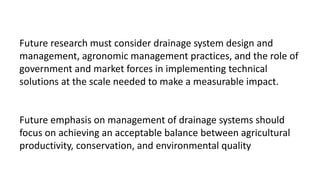 Future research must consider drainage system design and
management, agronomic management practices, and the role of
government and market forces in implementing technical
solutions at the scale needed to make a measurable impact.
Future emphasis on management of drainage systems should
focus on achieving an acceptable balance between agricultural
productivity, conservation, and environmental quality
 
