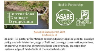 August 30-September 02, 2022
Des Moines, IA
86 oral + 18 poster presentations covering diverse topics related to drainage
policy and administration, edge of field and drainage conservation practices,
phosphorus modelling, climate resilience and drainage, drainage ditch
systems, edge of field effects at the watershed scale
 