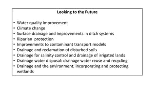 Looking to the Future
• Water quality improvement
• Climate change
• Surface drainage and improvements in ditch systems
• Riparian protection
• Improvements to contaminant transport models
• Drainage and reclamation of disturbed soils
• Drainage for salinity control and drainage of irrigated lands
• Drainage water disposal: drainage water reuse and recycling
• Drainage and the environment; incorporating and protecting
wetlands
 