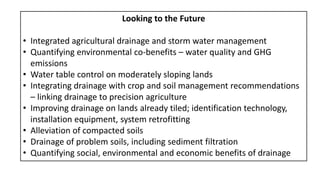 Looking to the Future
• Integrated agricultural drainage and storm water management
• Quantifying environmental co-benefits – water quality and GHG
emissions
• Water table control on moderately sloping lands
• Integrating drainage with crop and soil management recommendations
– linking drainage to precision agriculture
• Improving drainage on lands already tiled; identification technology,
installation equipment, system retrofitting
• Alleviation of compacted soils
• Drainage of problem soils, including sediment filtration
• Quantifying social, environmental and economic benefits of drainage
 