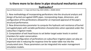Is there more to be done in pipe structural mechanics and
hydraulics?
Gaj and Madramootoo – J. Irrign and Drain Eng, ASCE (2020); J. ASABE (2022)
1. New methodology of incorporating perforations into the structural analysis and
design of buried corrugated HDPE pipes. Incorporating shape, dimension, and
configuration of the perforations allowed for an improved appraisal of the pipe's
structural performance.
2. New dimensionless parameter to compute the hydraulic exit resistance of buried
corrugated pipes with variable perforation characteristics when operated under the
subsurface irrigation mode.
3. Computation of exit head losses to set better target water levels in control
chambers for water conservation.
4. Size and configuration of perforations on subsurface irrigation pipes can play an
important role in reducing the response time for water table rise into the
unsaturated zone. These parameters can be integrated into water management
simulation models.
 