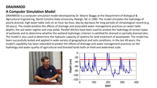 DRAINMOD
A Computer Simulation Model
DRAINMOD is a computer simulation model developed by Dr. Wayne Skaggs at the Department of Biological &
Agricultural Engineering, North Carolina State University, Raleigh, NC in 1980. The model simulates the hydrology of
poorly drained, high water table soils on an hour-by-hour, day-by-day basis for long periods of climatological record (e.g.
50 years). The model predicts the effects of drainage and associated water management practices on water table
depths, the soil water regime and crop yields. Parallel ditches have been used to analyze the hydrology of certain types
of wetlands and to determine whether the wetland hydrologic criterion is satisfied for drained or partially drained sites.
The model is also used to determine the hydraulic capacity of systems for land treatment of wastewater. The model has
been successfully tested and applied in wide variety of geographical and soils conditions. In the last 40 years, the
model’s capability has been extended to predict the effects of drainage and water management practices on the
hydrology and water quality of agricultural and forested lands both on field and watershed scale.
 