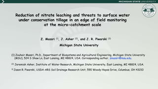 Reduction of nitrate leaching and threats to surface water
under conservation tillage in an edge of field monitoring
at the micro-catchment scale
Z. Massri (1), J. Asher (2), and J. R. Piwarski (3)
Michigan State University
(1) Zouheir Massri, Ph.D., Department of Biosystems and Agricultural Engineering, Michigan State University
(MSU), 524 S Shaw Ln, East Lansing, MI 48824, USA. Corresponding author. zmassri@msu.edu.
(2) Jeremiah Asher, Institute of Water Research, Michigan State University, East Lansing, MI 48824, USA.
3) Jason R. Piwarski, USDA-ARS Soil Drainage Research Unit, 590 Woody Hayes Drive, Columbus, OH 43210
 
