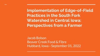 Implementation of Edge-of-FIeld
Practices in the South Fork
Watershed in Central Iowa:
Perspectives from a Farmer
Jacob Bolson
Beaver Creek Food & Fibre
Hubbard, Iowa ⁃ September 01, 2022
 