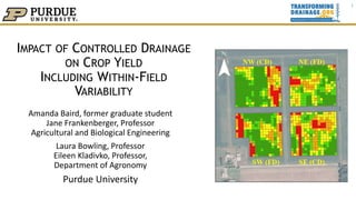 IMPACT OF CONTROLLED DRAINAGE
ON CROP YIELD
INCLUDING WITHIN-FIELD
VARIABILITY
Amanda Baird, former graduate student
Jane Frankenberger, Professor
Agricultural and Biological Engineering
Laura Bowling, Professor
Eileen Kladivko, Professor,
Department of Agronomy
Purdue University
1
 