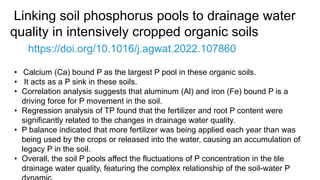 Linking soil phosphorus pools to drainage water
quality in intensively cropped organic soils
https://doi.org/10.1016/j.agwat.2022.107860
• Calcium (Ca) bound P as the largest P pool in these organic soils.
• It acts as a P sink in these soils.
• Correlation analysis suggests that aluminum (Al) and iron (Fe) bound P is a
driving force for P movement in the soil.
• Regression analysis of TP found that the fertilizer and root P content were
significantly related to the changes in drainage water quality.
• P balance indicated that more fertilizer was being applied each year than was
being used by the crops or released into the water, causing an accumulation of
legacy P in the soil.
• Overall, the soil P pools affect the fluctuations of P concentration in the tile
drainage water quality, featuring the complex relationship of the soil-water P
 
