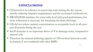 CONCLUSIONS
 CD proved to be effective in conserving water during the dry season,
thereby reducing irrigation requirements and the associated overhead cost.
 DRAINMOD simulates the water table level with good performance, but
more refinement is necessary for simulating the drain discharge.
 CD did not reduce nutrient concentrations to acceptable levels in all years
and all periods during the year.
 Soil P dynamics is an important driver of P in drainage water, compared to
mineral soils.
 Therefore the nutrient buffering capacity of CD on these histosols could
be limited, if not combined with other BMPs.
20
 