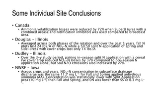 Some Individual Site Conclusions
• Canada
• Ammonia volatilization losses were reduced by 72% when SuperU (urea with a
combined urease and nitrification inhibitor) was used compared to broadcast
urea.
• Douglas – Illinois
• Averaged across both phases of the rotation and over the past 5 years, fall N
plots lost 24 lbs/A of NO3-N while a 50:50 split N application of spring and
side-dress with cover crops lost only 14 lbs/A
• Dudley – Illinois
• Over the 3-y study period, pairing in-season split N application with a cereal
rye cover crop reduced NO3-N losses by 37% compared to pre-season N
application alone, but soil N2O emissions also increased by 27%.
• NWRF – Iowa
• Across crops and years, NO3-N concentration in subsurface drainage
discharge was the same 11.7 mg L-1 for Fall and Spring applied anhydrous
ammonia (AA). Concentration was statistically lower with Split Application
urea (10 mg L-1) than Fall and Spring, and 0N was lower than SS at 8.3 mg L-
1.
 
