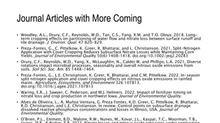 Journal Articles with More Coming
• Woodley, A.L., Drury, C.F., Reynolds, W.D., Tan, C.S., Yang, X.M. and T.O. Oloya. 2018. Long-
term cropping effects on partitioning of water flow and nitrate loss between surface runoff and
tile drainage. J. Environ. Qual. 47:820-829.
• Preza-Fontes, G., C. Pittelkow, K. Greer, R. Bhattarai, and L. Christianson. 2021. Split-Nitrogen
Application with Cover Cropping Reduces Subsurface Nitrate Losses while Maintaining Corn
Yields. Journal of Environmental Quality 50(6):1408–1418. doi.org/10.1002/jeq2.20283
• Drury, C.F., Reynolds, W.D., Yang, X., McLaughlin, N., Calder W. and Phillips, L.A. 2021. Diverse
rotations impact microbial processes, seasonality and overall nitrous oxide emissions from
soils. Soil Sci. Soc. Am. 85:1448-1464.
• Preza-Fontes, G., L.E. Christianson, K. Greer, R. Bhattarai, and C.M. Pittelkow. 2022. In-season
split nitrogen application and cover cropping effects on nitrous oxide emissions in rainfed
maize. Agriculture, Ecosystems, and Environment 326:107813.
doi.org/10.1016/j.agee.2021.107813
• Waring, E.R., J. Sawyer, C. Pederson, and M.J. Helmers. 2022. Impact of fertilizer timing on
nitrate loss and crop production in northwest Iowa. Journal of Environmental Quality.
• Alves de Oliveira, L., A. Muñoz Ventura, G. Preza Fontes, K.D. Greer, C. Pittelkow, R. Bhattarai,
R.D. Christianson, and L.E. Christianson. In review. Control points on subsurface drainage
dissolved reactive phosphorus concentrations and losses in Illinois, USA. Journal of
Environmental Quality.
• O’Brien, P.L., Emmett, B.D., Malone, R.W., Nunes, M., Kovar, J.L., Kaspar, T.C., Moorman, T.B.,
 