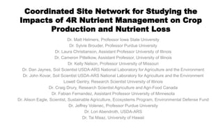Coordinated Site Network for Studying the
Impacts of 4R Nutrient Management on Crop
Production and Nutrient Loss
Dr. Matt Helmers, Professor Iowa State University
Dr. Sylvie Brouder, Professor Purdue University
Dr. Laura Christianson, Assistant Professor University of Illinois
Dr. Cameron Pittelkow, Assistant Professor, University of Illinois
Dr. Kelly Nelson, Professor University of Missouri
Dr. Dan Jaynes, Soil Scientist USDA-ARS National Laboratory for Agriculture and the Environment
Dr. John Kovar, Soil Scientist USDA-ARS National Laboratory for Agriculture and the Environment
Lowell Gentry, Research Scientist University of Illinois
Dr. Craig Drury, Research Scientist Agriculture and Agri-Food Canada
Dr. Fabian Fernandez, Assistant Professor University of Minnesota
Dr. Alison Eagle, Scientist, Sustainable Agriculture, Ecosystems Program, Environmental Defense Fund
Dr. Jeffrey Volenec, Professor Purdue University
Dr. Lori Abendroth, USDA-ARS
Dr. Tai Maaz, University of Hawaii
 