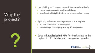 Why this
project?
 Undulating landscapes in southwestern Manitoba:
 prone to excess water and droughtiness
 significant salinity limitations – common and worsening
 Agricultural water management in the region:
 surface drainage is common-place
 tile drainage is emerging as a significant practice
 Gaps in knowledge in BMPs for tile drainage in this
region of cold climates and complex topography
 