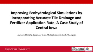 1
Improving Ecohydrological Simulations by
Incorporating Accurate Tile Drainage and
Fertilizer Application Rate: A Case Study of
Central Iowa
Authors: Philip W. Gassman; Tássia Mattos Brighenti; Jan R. Thompson
 
