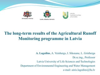 The long-term results of the Agricultural Runoff
Monitoring programme in Latvia
A. Lagzdins, A. Veinbergs, I. Siksnane, L. Grinberga
Dr.sc.ing., Professor
Latvia University of Life Sciences and Technologies
Department of Environmental Engineering and Water Management
e-mail: ainis.lagzdins@llu.lv
 