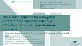 The Danish concept for a targeted
differentiated and cost-effective
mitigation of nutrients in drainage
discharge
Charlotte Kjærgaard, PhD Environmental Engineering, NovaDraiN
ApS
11th International Drainage
Symposium August 30 – September 2,
2022
Des Moines, Iowa
2021 NovaDraiN ApS, Chief Scientist
2017 SEGES Innovation, Chief Scientist
2003 Aarhus University, Scientist/Senior Scientist
1999 Aalborg University, PhD Environmental Engineering
MSc. Environmental Chemistry, BSc Agricultural Science
 