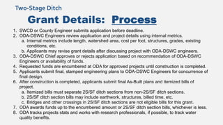 Grant Details: Process
1. SWCD or County Engineer submits application before deadline.
2. ODA-DSWC Engineers review application and project details using internal metrics.
a. Internal metrics include length, watershed area, cost per foot, structures, grades, existing
conditions, etc.
b. Applicants may revise grant details after discussing project with ODA-DSWC engineers.
3. ODA-DSWC Chief approves or rejects application based on recommendation of ODA-DSWC
Engineers or availability of funds.
4. Requested funds are encumbered at ODA for approved projects until construction is completed.
5. Applicants submit final, stamped engineering plans to ODA-DSWC Engineers for concurrence of
final design.
6. After construction is completed, applicants submit final As-Built plans and itemized bills of
project.
a. Itemized bills must separate 2S/SF ditch sections from non-2S/SF ditch sections.
b. 2S/SF ditch section bills may include earthwork, structures, billed time, etc.
c. Bridges and other crossings in 2S/SF ditch sections are not eligible bills for this grant.
7. ODA awards funds up to the encumbered amount or 2S/SF ditch section bills, whichever is less.
8. ODA tracks projects stats and works with research professionals, if possible, to track water
quality benefits.
Two-Stage Ditch
 