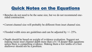 Quick Notes on the Equations
• Benches do not need to be the same size, but we do not recommend one-
sided construction.
• Current channel size will probably be different from inset channel size.
• Flooded width sizes are guidelines and can be adjusted by +/- 25%.
• Depth should be based on weight of evidence evaluation. Suggest not
making mean inset channel depth more than a 0.1 ft deeper than equations
unless there is compelling evidence. Making them a few tenths of a foot
shallower should not be a problem.
 