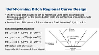 Self-Forming Ditch Regional Curve Design
• The two-stage ditch equations can be rearranged using some assumptions to
develop an equation for the design bottom width of a self-forming channel (overwide
trapezoidal ditch).
• Assumptions: Side slopes = 2:1 and choose a floodplain ratio (3:1, 4:1, or 5:1)
Self-Forming Ditch Equations
𝑩𝑾𝟑:𝟏 = 𝟐𝟎. 𝟕 ∗ 𝑫𝑨𝟎.𝟒𝟐 − 𝟒 ∗ 𝑫𝑨𝟎.𝟑𝟐
𝑩𝑾𝟒:𝟏 = 𝟐𝟕. 𝟔 ∗ 𝑫𝑨𝟎.𝟒𝟐 − 𝟒 ∗ 𝑫𝑨𝟎.𝟑𝟐
𝑩𝑾𝟓:𝟏 = 𝟑𝟒. 𝟓 ∗ 𝑫𝑨𝟎.𝟒𝟐 − (𝟒 ∗ 𝑫𝑨𝟎.𝟑𝟐)
BW=Bottom width of overwide
trapezoidal ditch (assumes 2:1 side slopes).
 