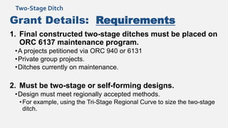 Grant Details: Requirements
1. Final constructed two-stage ditches must be placed on
ORC 6137 maintenance program.
•A projects petitioned via ORC 940 or 6131
•Private group projects.
•Ditches currently on maintenance.
2. Must be two-stage or self-forming designs.
•Design must meet regionally accepted methods.
•For example, using the Tri-Stage Regional Curve to size the two-stage
ditch.
Two-Stage Ditch
 