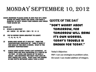Monday September 10, 2012
Good Morning! Please come in and pick up a new
   warm-up sheet from the chair. You have 5
   minutes to copy down your agenda AND finish   Quote of the Day
   your warm-up.

Warm-Up
                                                 “Don’t worry about
1) Which is greater?                               tomorrow, for
   30 + 20(10 – 5) Or 50 ÷ (20 ÷ 4) – 6 + 2
                                                   tomorrow will bring
2)   Put in order from greatest to least:
      -7, -5, -11, -4, -9                          it’s own worries.
3)   When Keri woke up it was 20°. Then the        Today’s trouble is
     temperature dropped 12°. Then it rose 5°
     for each of the next 2 hours. What is the     enough for today.”
     current temperature?

4)   Sarah went scuba diving last Saturday. At
     lunch time she was swimming at a depth of   Today’s Objective:
     -32 feet. At 2:00, she swam up to have a    PAP: I can use strategies to problem solve.
     snack. She boarded her boat that was 25
     feet above sea level. What was the change   On-Level: I can model addition of integers.
     in her depth between lunch time & 2:00?
 