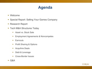 4
Agenda
 Welcome
 Special Report: Selling Your Games Company
 Research Report
 Tech M&A Structures Today
 Asset vs. Stock Sale
 Employment Agreements & Noncompetes
 Earnouts
 Profit Sharing & Options
 Acquihire Deals
 Debt & Leverage
 Cross-Border Issues
 Q&A
 