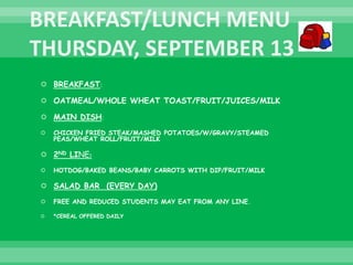  BREAKFAST:
 OATMEAL/WHOLE WHEAT TOAST/FRUIT/JUICES/MILK
 MAIN DISH:
 CHICKEN FRIED STEAK/MASHED POTATOES/W/GRAVY/STEAMED
PEAS/WHEAT ROLL/FRUIT/MILK
 2ND LINE:
 HOTDOG/BAKED BEANS/BABY CARROTS WITH DIP/FRUIT/MILK
 SALAD BAR (EVERY DAY)
 FREE AND REDUCED STUDENTS MAY EAT FROM ANY LINE.
 *CEREAL OFFERED DAILY
 