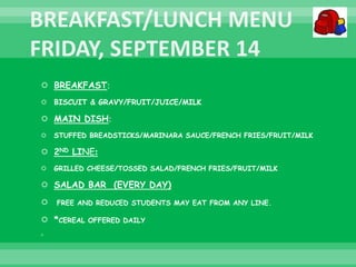  BREAKFAST:
 BISCUIT & GRAVY/FRUIT/JUICE/MILK
 MAIN DISH:
 STUFFED BREADSTICKS/MARINARA SAUCE/FRENCH FRIES/FRUIT/MILK
 2ND LINE:
 GRILLED CHEESE/TOSSED SALAD/FRENCH FRIES/FRUIT/MILK
 SALAD BAR (EVERY DAY)
 FREE AND REDUCED STUDENTS MAY EAT FROM ANY LINE.
 *CEREAL OFFERED DAILY

 