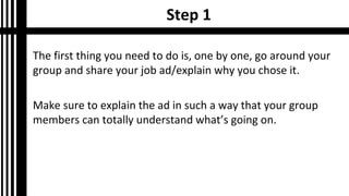 Step 1
The first thing you need to do is, one by one, go around your
group and share your job ad/explain why you chose it.
Make sure to explain the ad in such a way that your group
members can totally understand what’s going on.
 