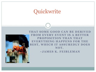 Quickwrite


THAT SOME GOOD CAN BE DERIVED
 FROM EVERY EVENT IS A BETTER
    PROPOSITION THAN THAT
 EVERYTHING HAPPENS FOR THE
BEST, WHICH IT ASSUREDLY DOES
             NOT.
     ~JAMES K. FEIBLEMAN
 