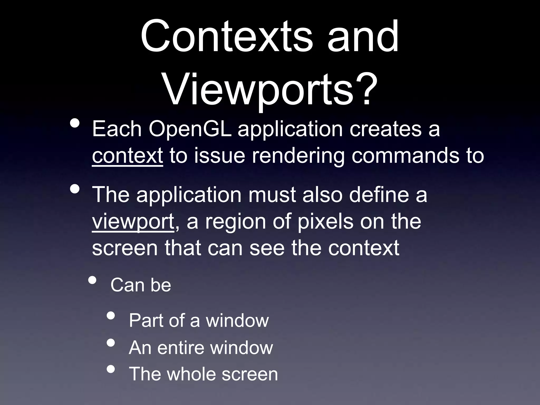 Contexts and
Viewports?
• Each OpenGL application creates a
context to issue rendering commands to
• The application must also define a
viewport, a region of pixels on the
screen that can see the context
• Can be
• Part of a window
• An entire window
• The whole screen
 