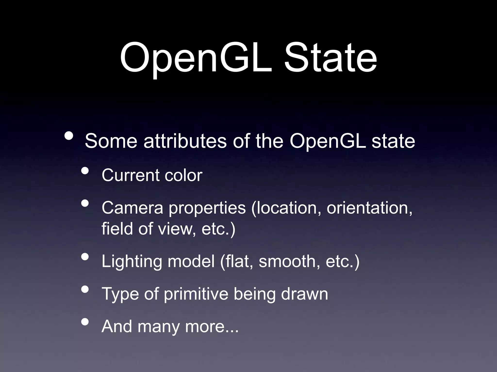 OpenGL State
• Some attributes of the OpenGL state
• Current color
• Camera properties (location, orientation,
field of view, etc.)
• Lighting model (flat, smooth, etc.)
• Type of primitive being drawn
• And many more...
 