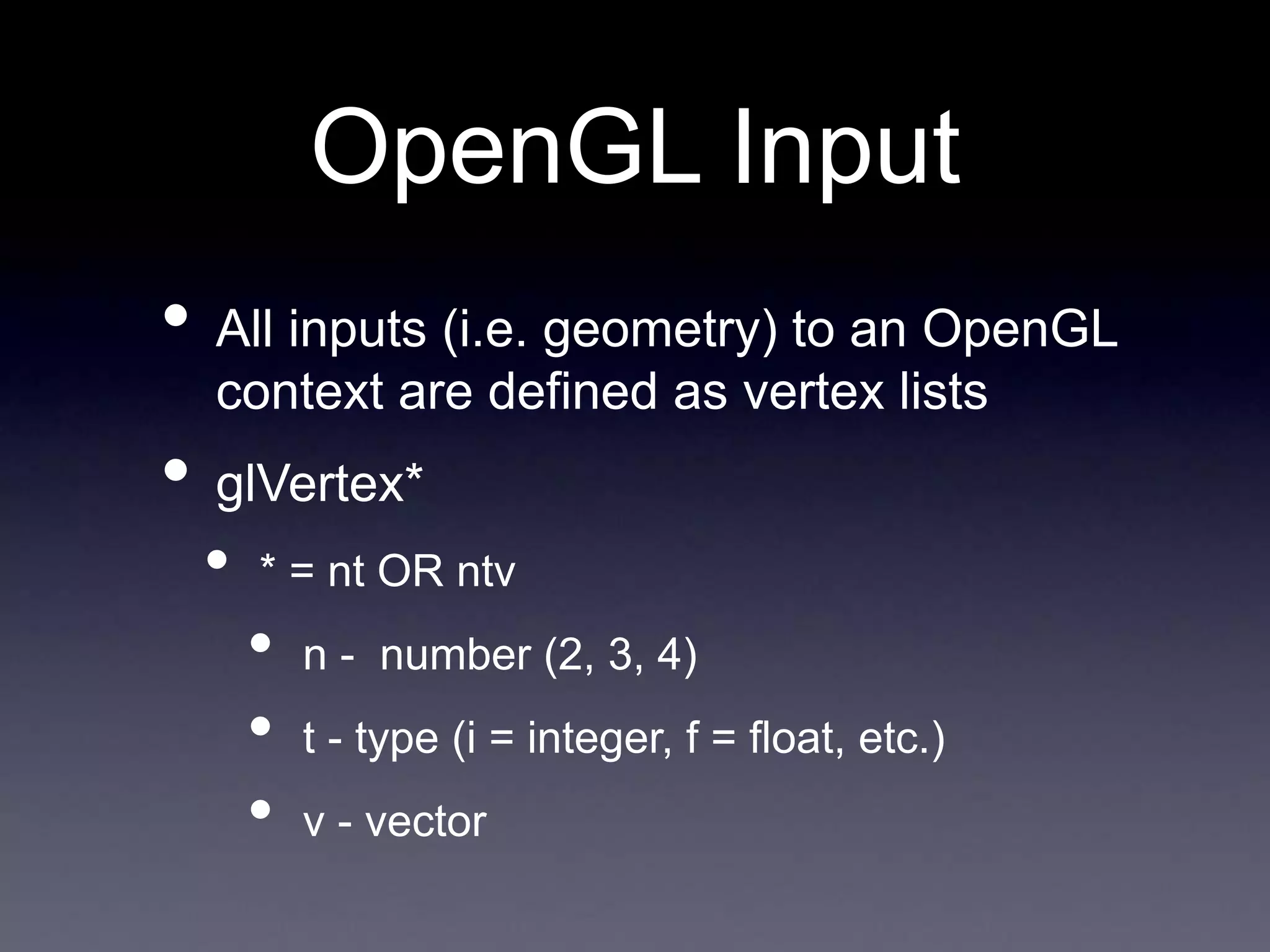 OpenGL Input
• All inputs (i.e. geometry) to an OpenGL
context are defined as vertex lists
• glVertex*
• * = nt OR ntv
• n - number (2, 3, 4)
• t - type (i = integer, f = float, etc.)
• v - vector
 