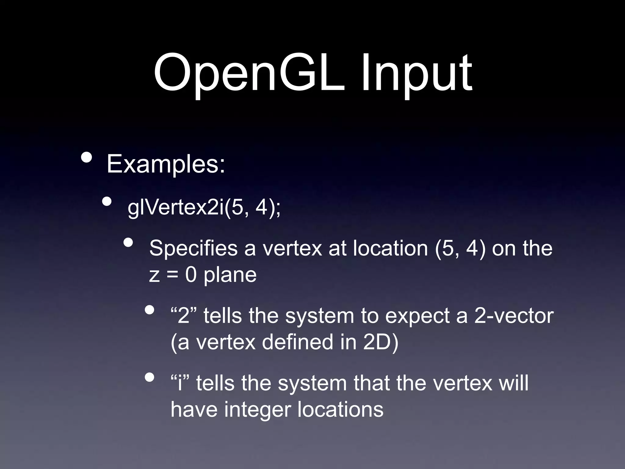 OpenGL Input
• Examples:
• glVertex2i(5, 4);
• Specifies a vertex at location (5, 4) on the
z = 0 plane
• “2” tells the system to expect a 2-vector
(a vertex defined in 2D)
• “i” tells the system that the vertex will
have integer locations
 