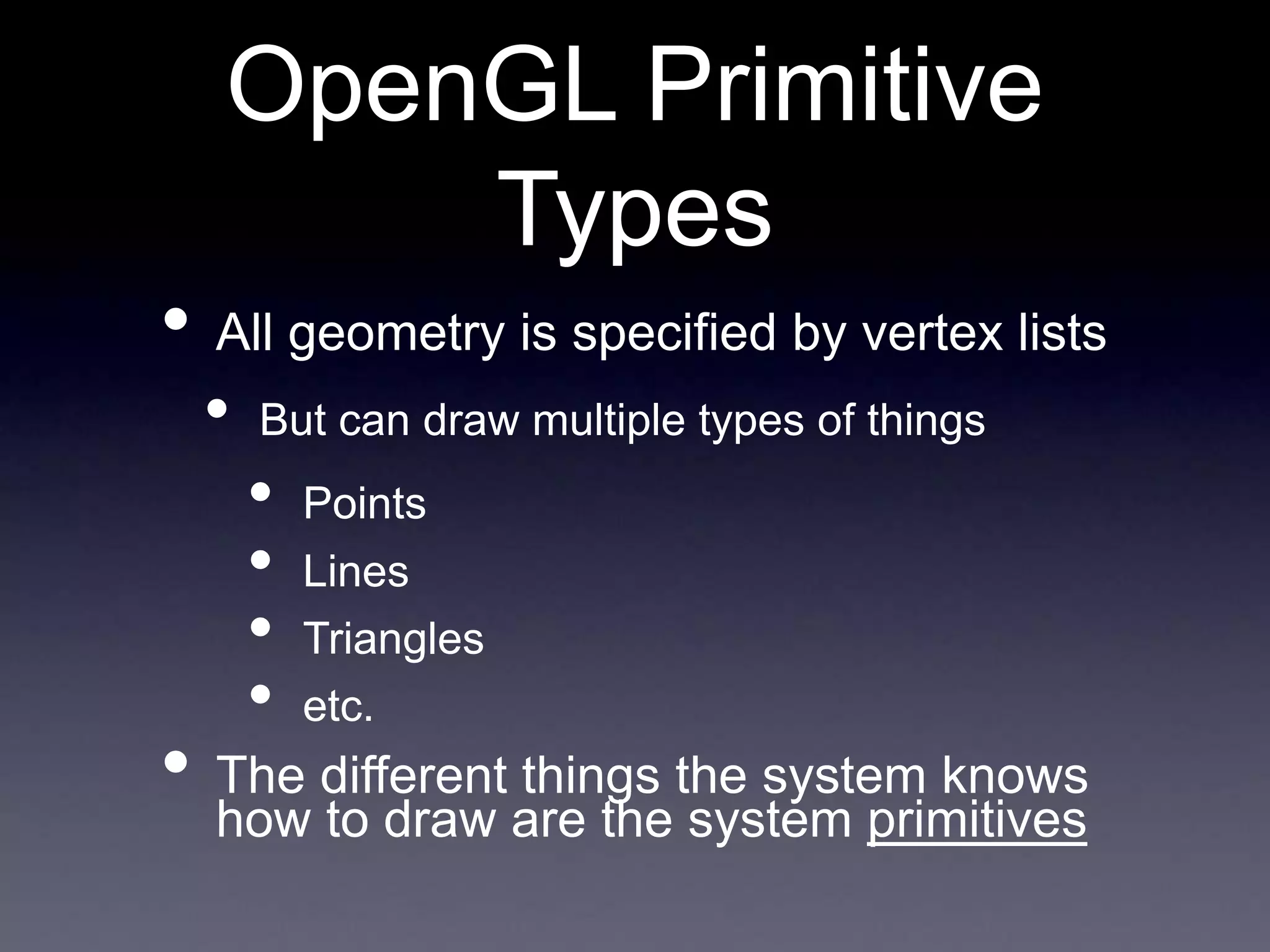 OpenGL Primitive
Types
• All geometry is specified by vertex lists
• But can draw multiple types of things
• Points
• Lines
• Triangles
• etc.
• The different things the system knows
how to draw are the system primitives
 