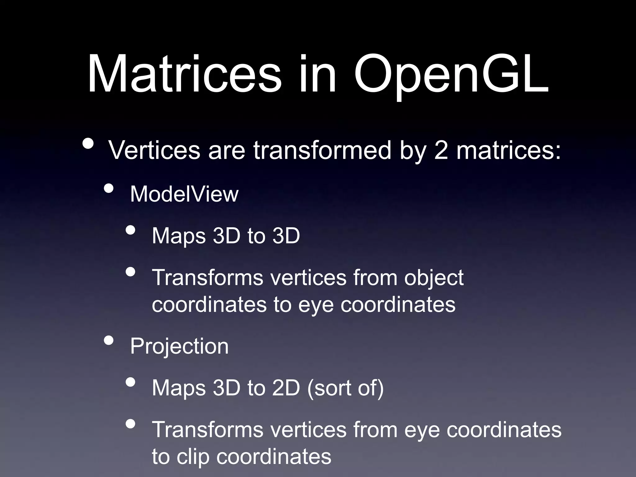 Matrices in OpenGL
• Vertices are transformed by 2 matrices:
• ModelView
• Maps 3D to 3D
• Transforms vertices from object
coordinates to eye coordinates
• Projection
• Maps 3D to 2D (sort of)
• Transforms vertices from eye coordinates
to clip coordinates
 