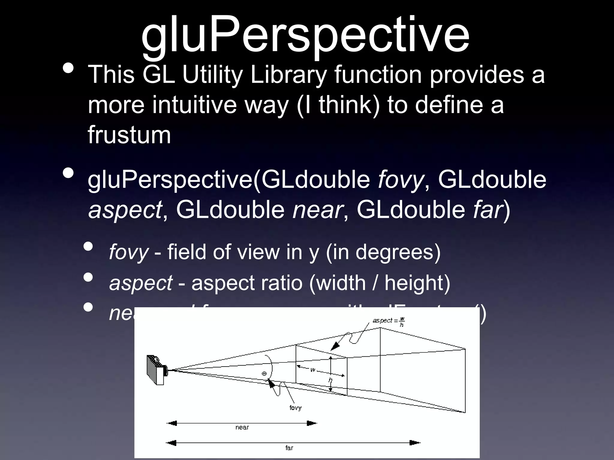 gluPerspective
• This GL Utility Library function provides a
more intuitive way (I think) to define a
frustum
• gluPerspective(GLdouble fovy, GLdouble
aspect, GLdouble near, GLdouble far)
• fovy - field of view in y (in degrees)
• aspect - aspect ratio (width / height)
• near and far - same as with glFrustum()
 