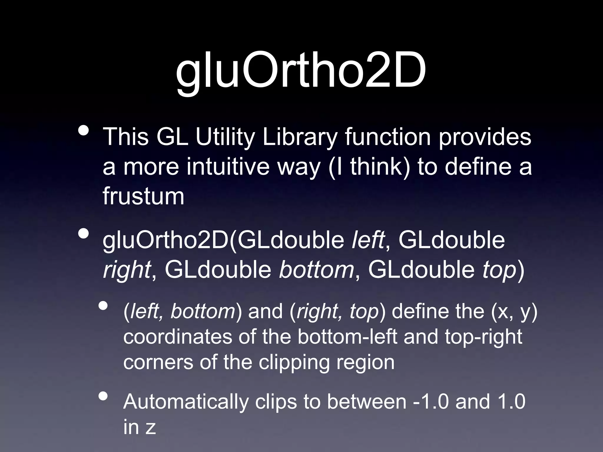 gluOrtho2D
• This GL Utility Library function provides
a more intuitive way (I think) to define a
frustum
• gluOrtho2D(GLdouble left, GLdouble
right, GLdouble bottom, GLdouble top)
• (left, bottom) and (right, top) define the (x, y)
coordinates of the bottom-left and top-right
corners of the clipping region
• Automatically clips to between -1.0 and 1.0
in z
 