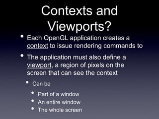 Contexts and
Viewports?
• Each OpenGL application creates a
context to issue rendering commands to
• The application must also define a
viewport, a region of pixels on the
screen that can see the context
• Can be
• Part of a window
• An entire window
• The whole screen
 